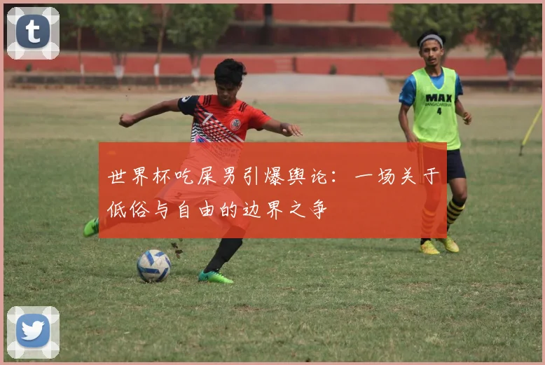 世界杯吃屎男引爆舆论:一场关于低俗与自由的边界之争