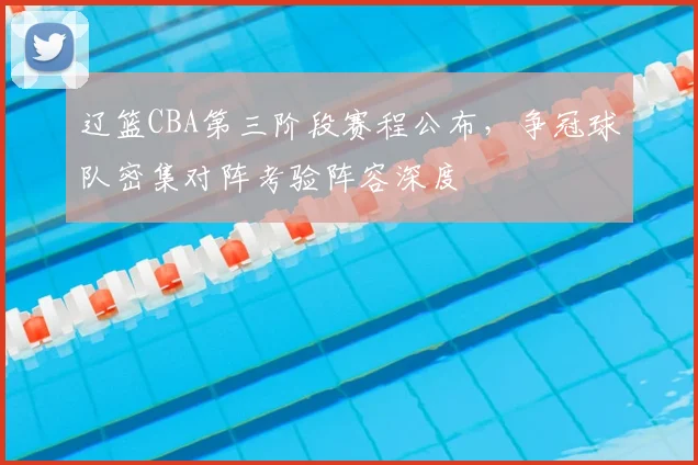 辽篮CBA第三阶段赛程公布,争冠球队密集对阵考验阵容深度