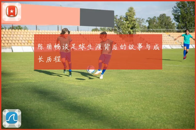 陈丽畅谈足球生涯背后的故事与成长历程