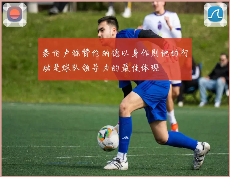 泰伦卢称赞伦纳德以身作则他的行动是球队领导力的最佳体现