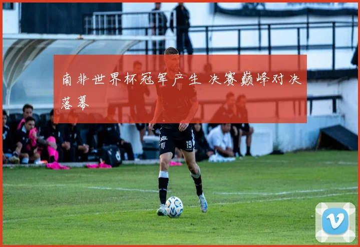 南非世界杯冠军产生 决赛巅峰对决落幕