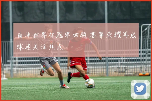 南非世界杯冠军回顾 赛事荣耀再成球迷关注焦点