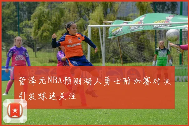 管泽元NBA预测湖人勇士附加赛对决引发球迷关注