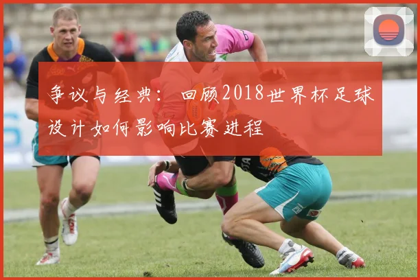 争议与经典:回顾2018世界杯足球设计如何影响比赛进程