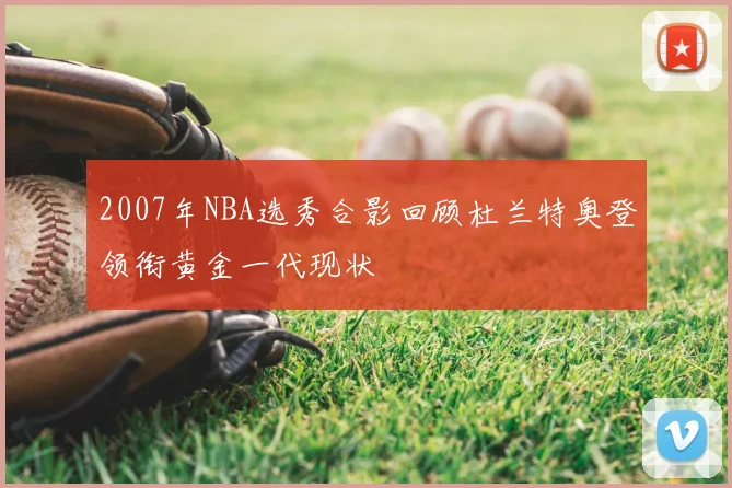 2007年NBA选秀合影回顾杜兰特奥登领衔黄金一代现状
