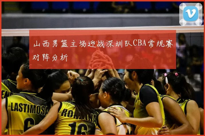 山西男篮主场迎战深圳队CBA常规赛对阵分析