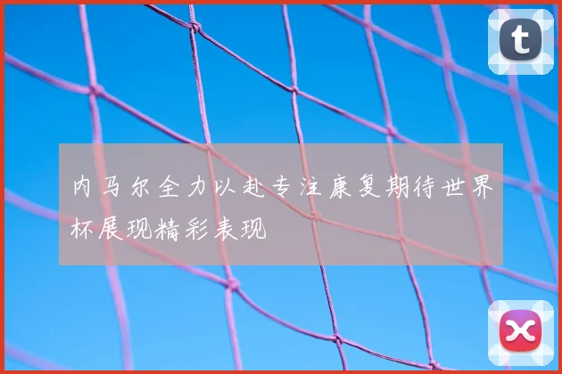 内马尔全力以赴专注康复期待世界杯展现精彩表现
