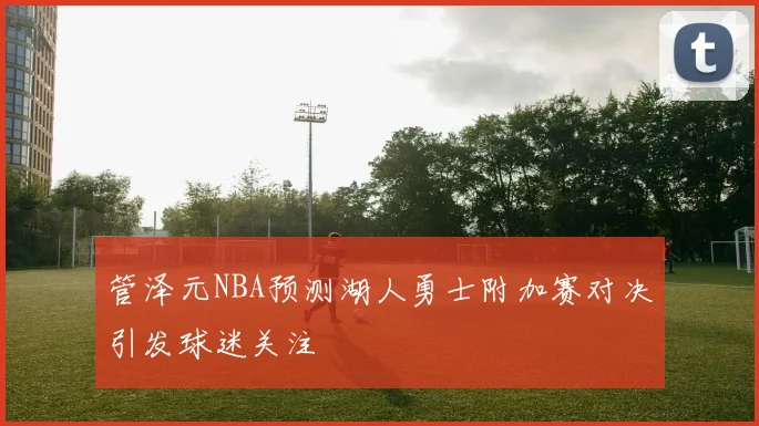 管泽元NBA预测湖人勇士附加赛对决引发球迷关注