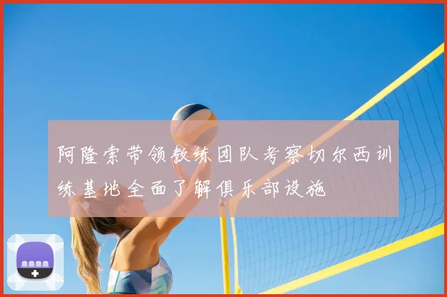 阿隆索带领教练团队考察切尔西训练基地全面了解俱乐部设施