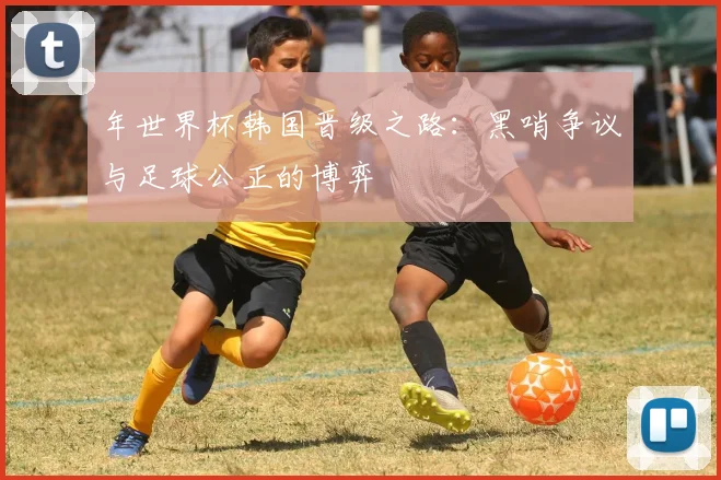 年世界杯韩国晋级之路：黑哨争议与足球公正的博弈