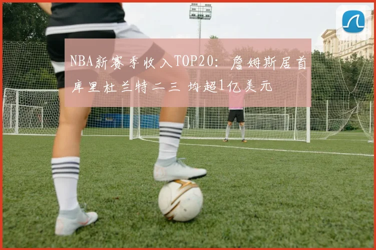 NBA新赛季收入TOP20：詹姆斯居首库里杜兰特二三 均超1亿美元
