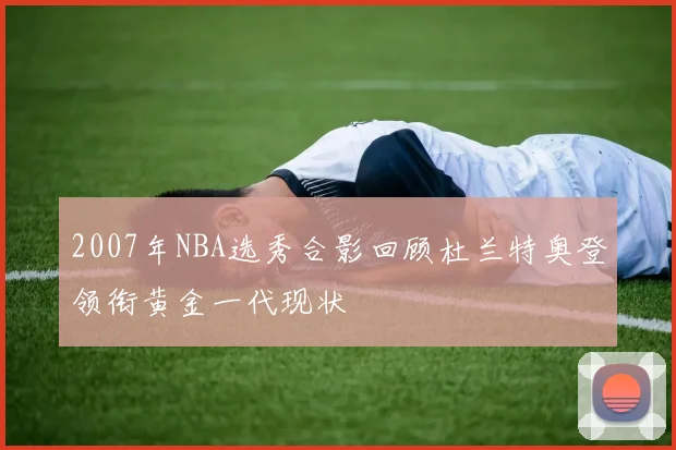 2007年NBA选秀合影回顾杜兰特奥登领衔黄金一代现状
