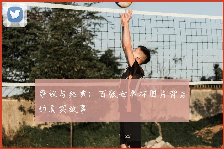 争议与经典:百张世界杯图片背后的真实故事