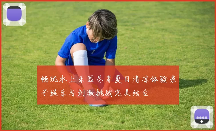 畅玩水上乐园尽享夏日清凉体验亲子娱乐与刺激挑战完美结合
