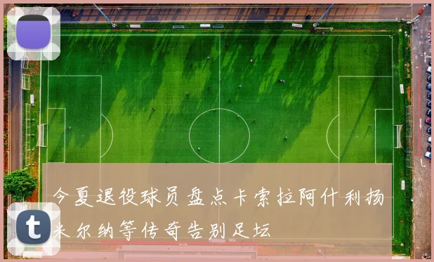 今夏退役球员盘点卡索拉阿什利扬米尔纳等传奇告别足坛
