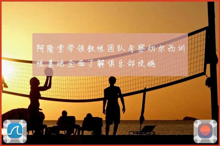 阿隆索带领教练团队考察切尔西训练基地全面了解俱乐部设施