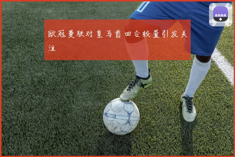 欧冠曼联对皇马首回合较量引发关注