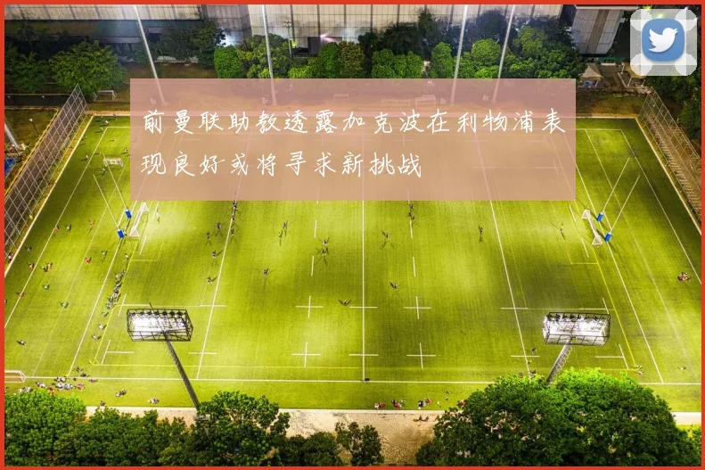 前曼联助教透露加克波在利物浦表现良好或将寻求新挑战