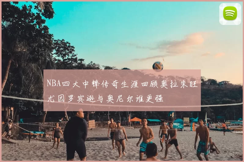 NBA四大中锋传奇生涯回顾奥拉朱旺尤因罗宾逊与奥尼尔谁更强