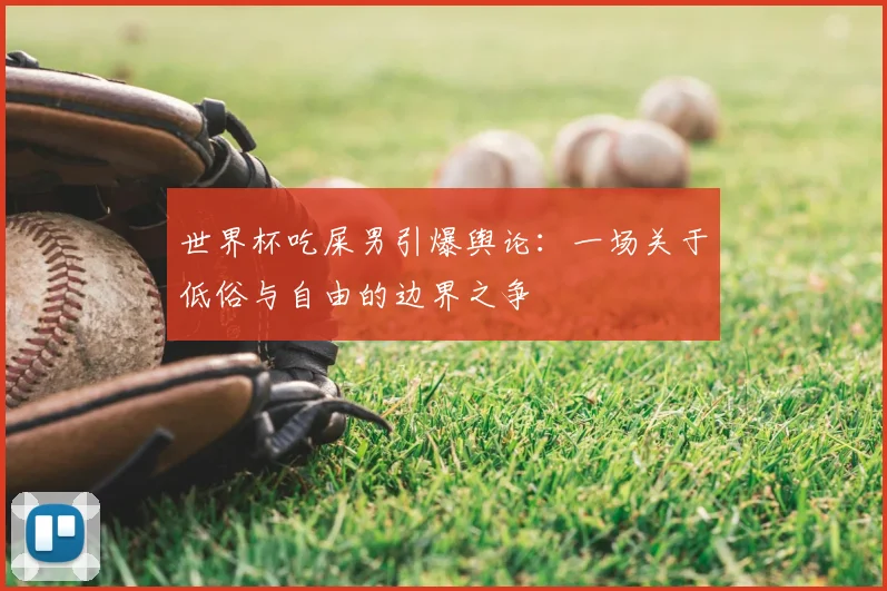 世界杯吃屎男引爆舆论：一场关于低俗与自由的边界之争