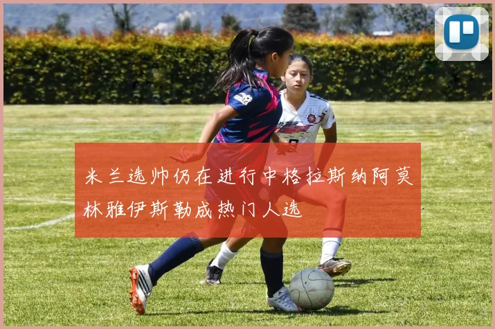 米兰选帅仍在进行中格拉斯纳阿莫林雅伊斯勒成热门人选