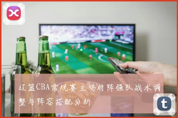 辽篮CBA常规赛主场对阵强队战术调整与阵容搭配分析