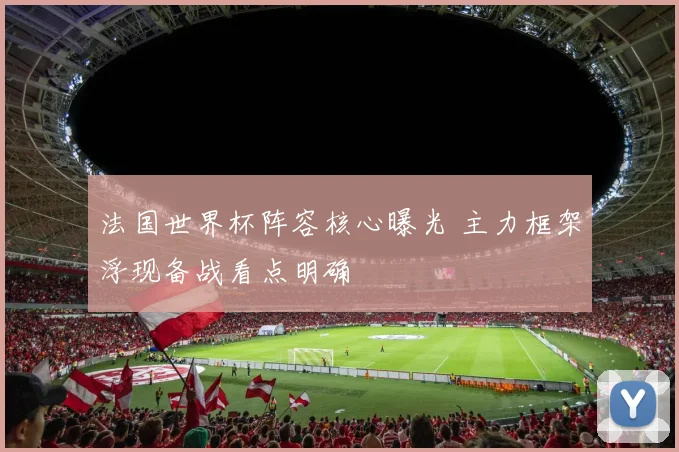 法国世界杯阵容核心曝光 主力框架浮现备战看点明确