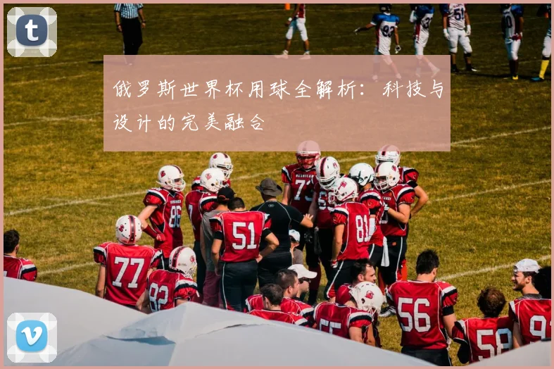 俄罗斯世界杯用球全解析:科技与设计的完美融合
