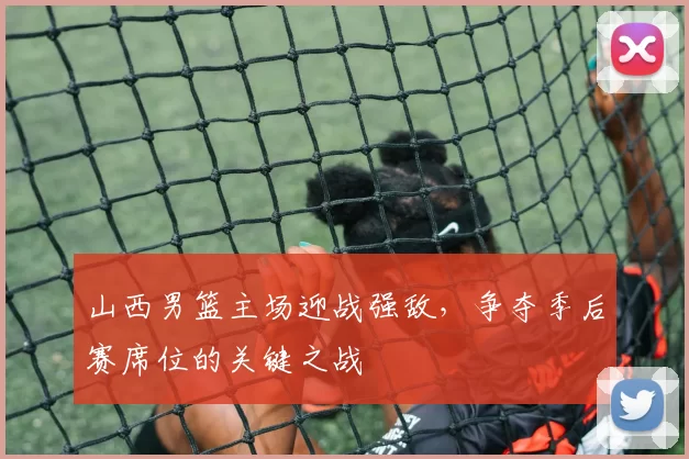 山西男篮主场迎战强敌，争夺季后赛席位的关键之战