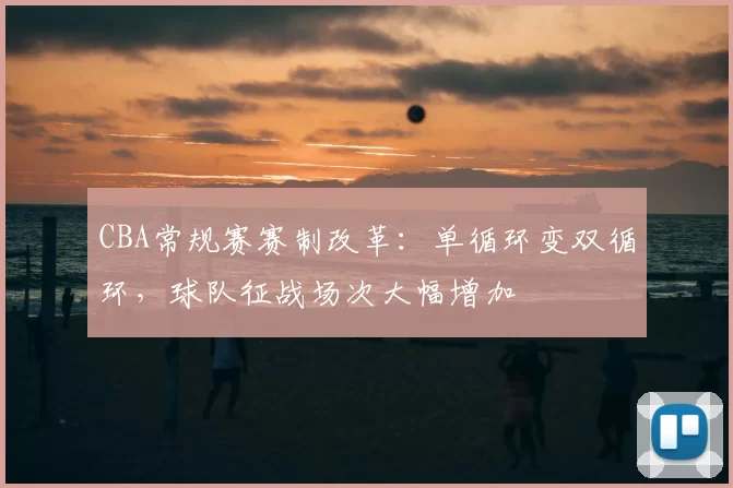 CBA常规赛赛制改革：单循环变双循环，球队征战场次大幅增加