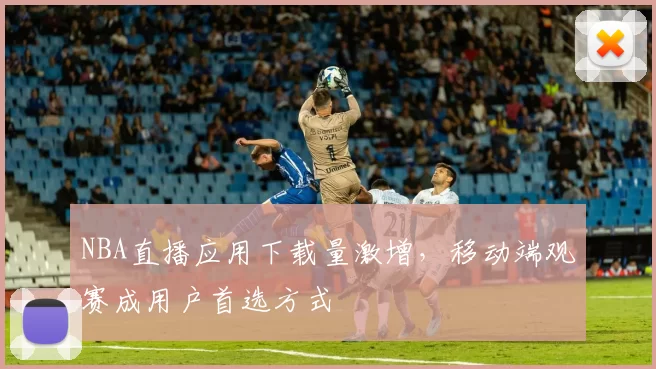 NBA直播应用下载量激增，移动端观赛成用户首选方式
