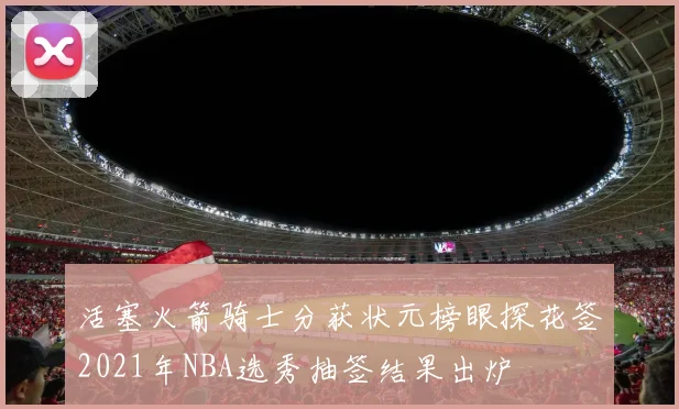 活塞火箭骑士分获状元榜眼探花签2021年NBA选秀抽签结果出炉