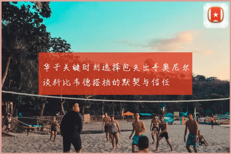 华子关键时刻选择包夹出手奥尼尔谈科比韦德搭档的默契与信任