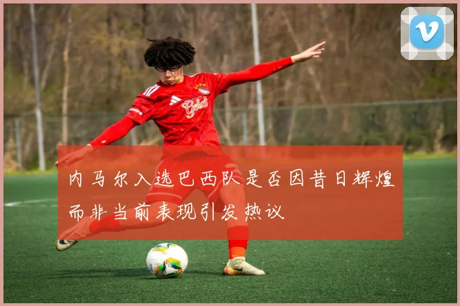 内马尔入选巴西队是否因昔日辉煌而非当前表现引发热议