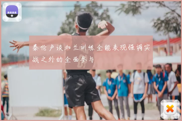 泰伦卢谈加兰训练全能表现强调实战之外的全面参与