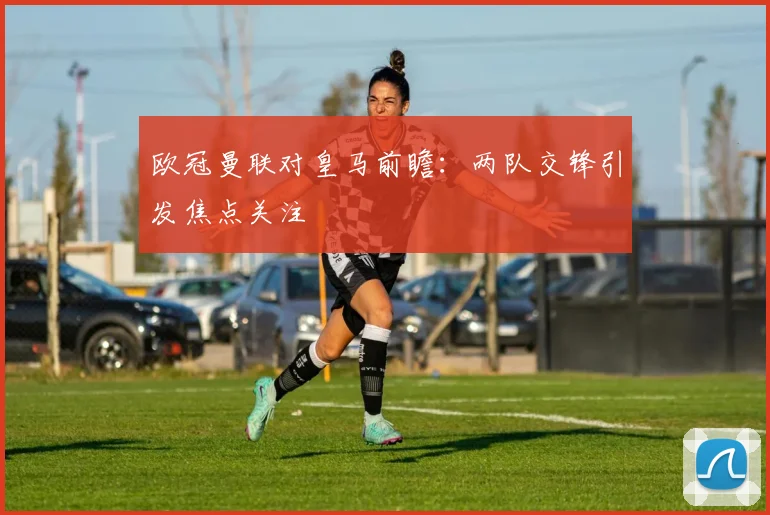 欧冠曼联对皇马前瞻：两队交锋引发焦点关注