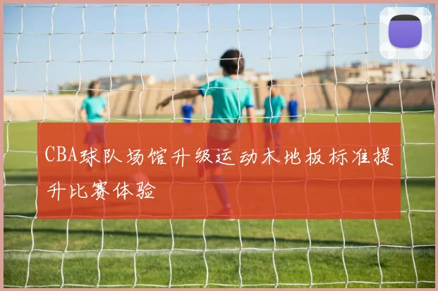 CBA球队场馆升级运动木地板标准提升比赛体验