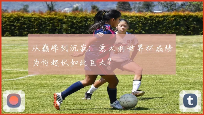 从巅峰到沉寂:意大利世界杯成绩为何起伏如此巨大?