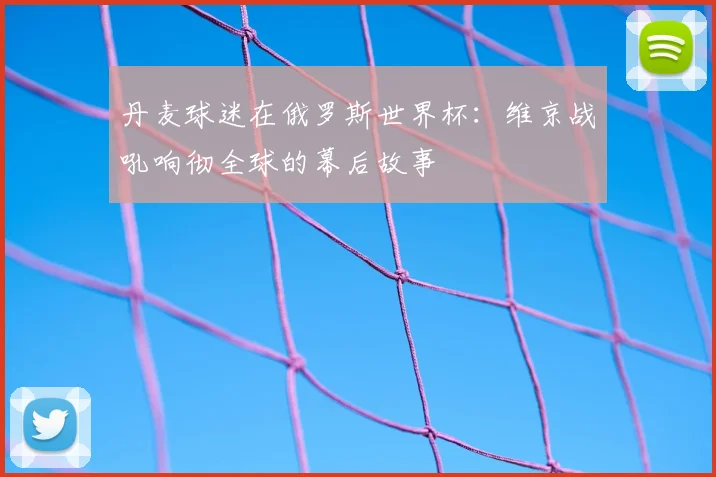 丹麦球迷在俄罗斯世界杯:维京战吼响彻全球的幕后故事