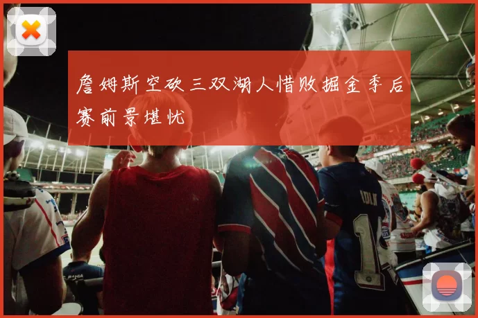 詹姆斯空砍三双湖人惜败掘金季后赛前景堪忧