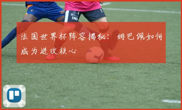 法国世界杯阵容揭秘：姆巴佩如何成为进攻核心