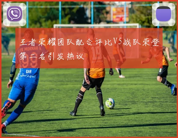 王者荣耀团队配合评比V5战队荣登第二名引发热议