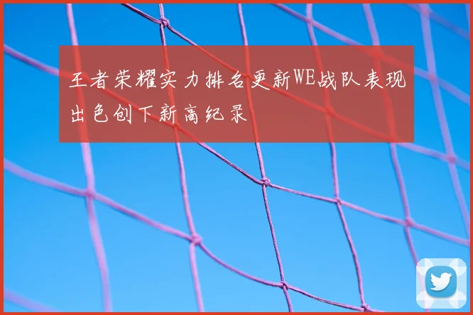 王者荣耀实力排名更新WE战队表现出色创下新高纪录