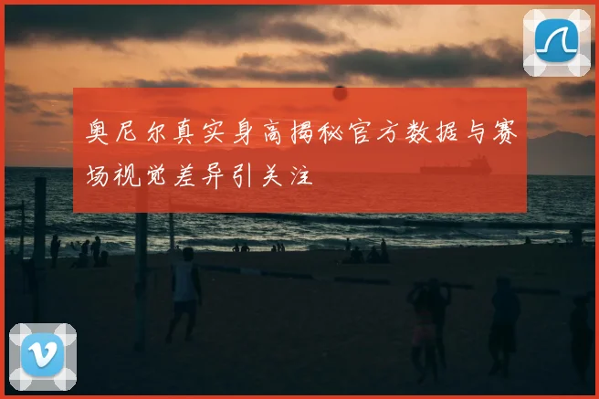 奥尼尔真实身高揭秘官方数据与赛场视觉差异引关注