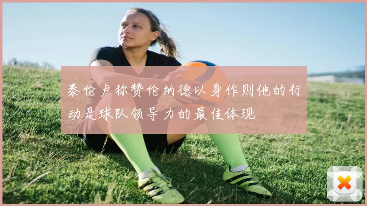 泰伦卢称赞伦纳德以身作则他的行动是球队领导力的最佳体现
