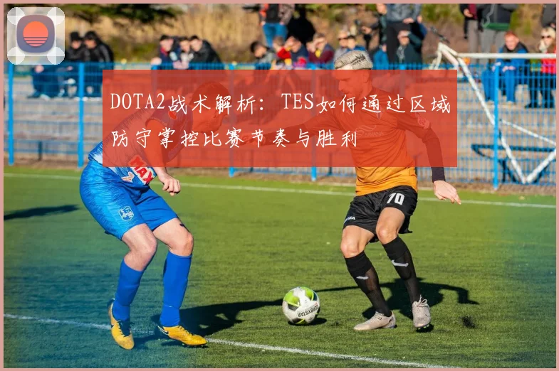 DOTA2战术解析：TES如何通过区域防守掌控比赛节奏与胜利