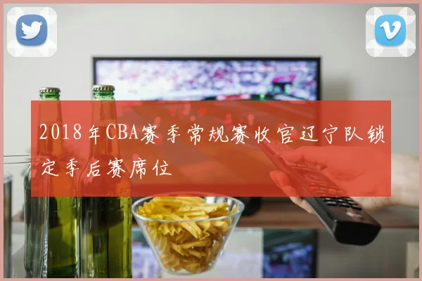 2018年CBA赛季常规赛收官辽宁队锁定季后赛席位