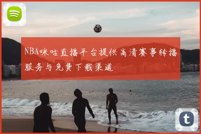 NBA咪咕直播平台提供高清赛事转播服务与免费下载渠道