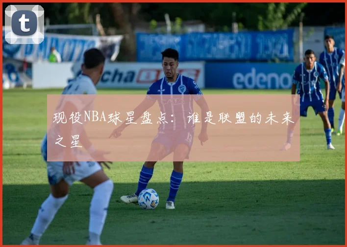 现役NBA球星盘点：谁是联盟的未来之星