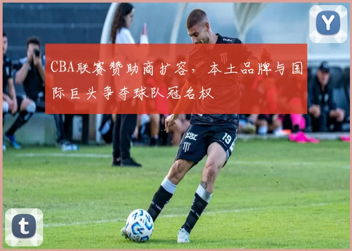CBA联赛赞助商扩容，本土品牌与国际巨头争夺球队冠名权